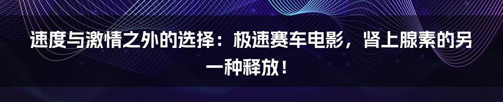 速度与激情之外的选择：极速赛车电影，肾上腺素的另一种释放！