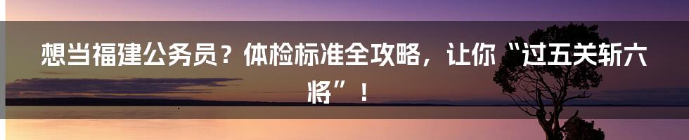 想当福建公务员?体检标准全攻略,让你“过五关斩六将”!