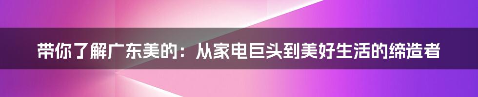 带你了解广东美的:从家电巨头到美好生活的缔造者