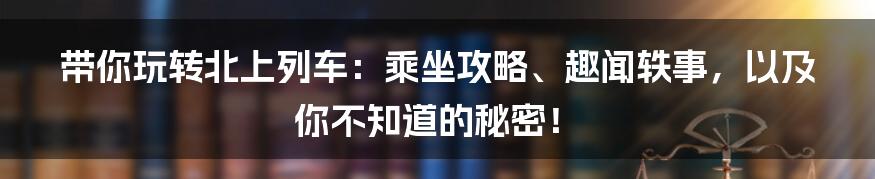带你玩转北上列车:乘坐攻略、趣闻轶事,以及你不知道的秘密!