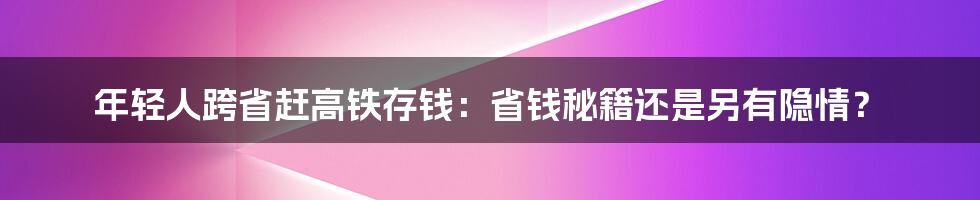 年轻人跨省赶高铁存钱：省钱秘籍还是另有隐情？