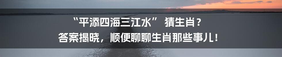 “平添四海三江水” 猜生肖? 答案揭晓,顺便聊聊生肖那些事儿!