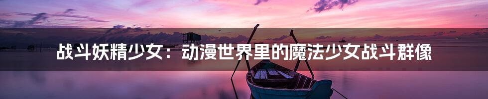 战斗妖精少女:动漫世界里的魔法少女战斗群像