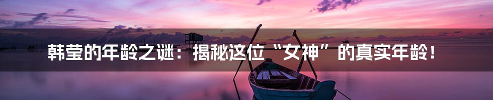 韩莹的年龄之谜:揭秘这位“女神”的真实年龄!