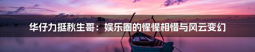 华仔力挺秋生哥:娱乐圈的惺惺相惜与风云变幻