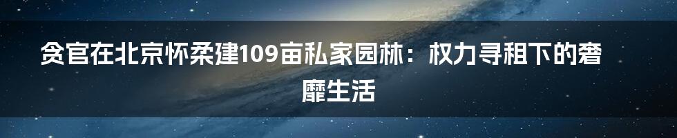 贪官在北京怀柔建109亩私家园林:权力寻租下的奢靡生活