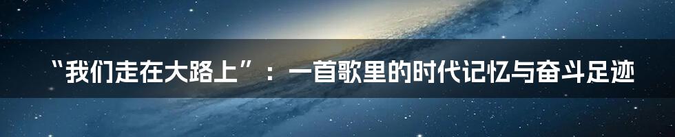 “我们走在大路上”:一首歌里的时代记忆与奋斗足迹
