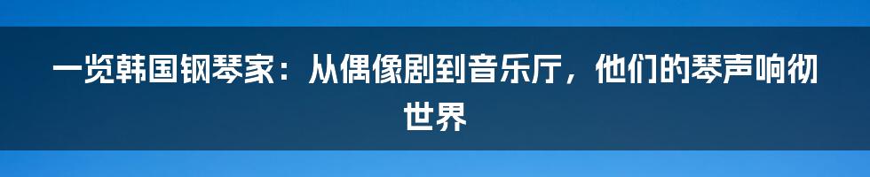 一览韩国钢琴家:从偶像剧到音乐厅,他们的琴声响彻世界