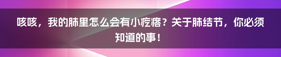 咳咳,我的肺里怎么会有小疙瘩?关于肺结节,你必须知道的事!