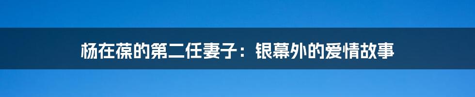 杨在葆的第二任妻子:银幕外的爱情故事