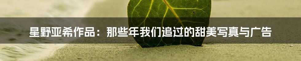 星野亚希作品:那些年我们追过的甜美写真与广告