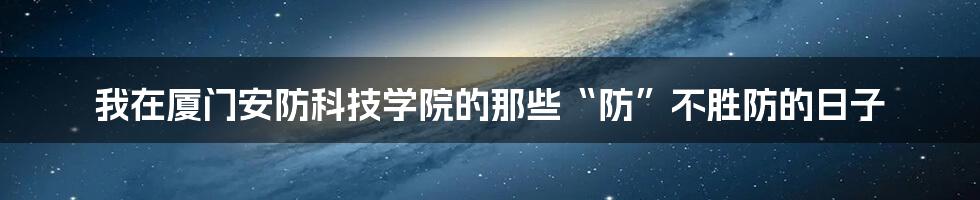 我在厦门安防科技学院的那些“防”不胜防的日子