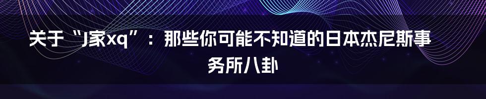 关于“J家xq”:那些你可能不知道的日本杰尼斯事务所八卦