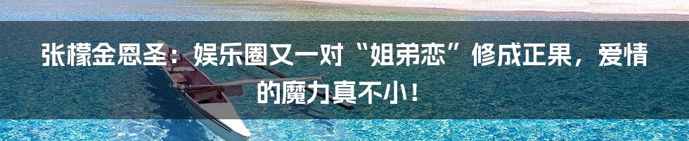 张檬金恩圣：娱乐圈又一对“姐弟恋”修成正果，爱情的魔力真不小！