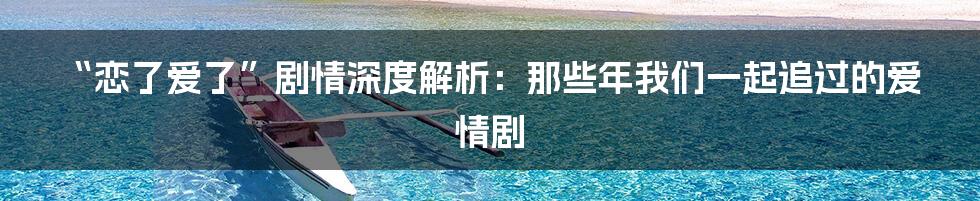 “恋了爱了”剧情深度解析:那些年我们一起追过的爱情剧