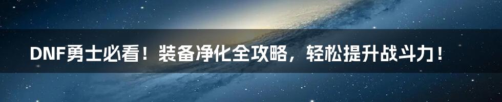 DNF勇士必看!装备净化全攻略,轻松提升战斗力!
