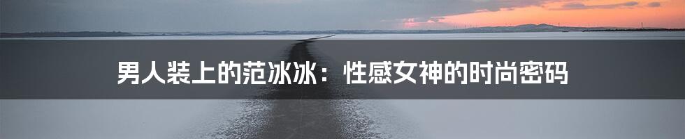 男人装上的范冰冰:性感女神的时尚密码