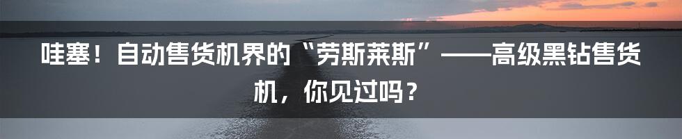 哇塞!自动售货机界的“劳斯莱斯”——高级黑钻售货机,你见过吗?