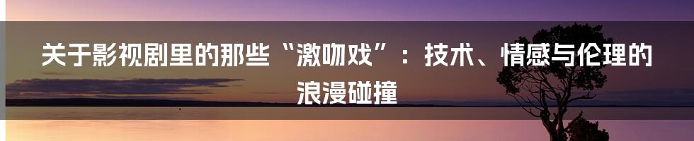 关于影视剧里的那些“激吻戏”:技术、情感与伦理的浪漫碰撞