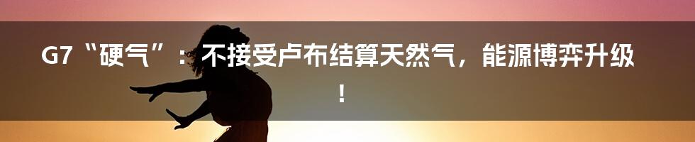 G7“硬气”:不接受卢布结算天然气,能源博弈升级!