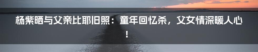 杨紫晒与父亲比耶旧照:童年回忆杀,父女情深暖人心!