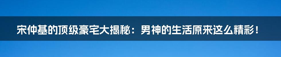 宋仲基的顶级豪宅大揭秘:男神的生活原来这么精彩!