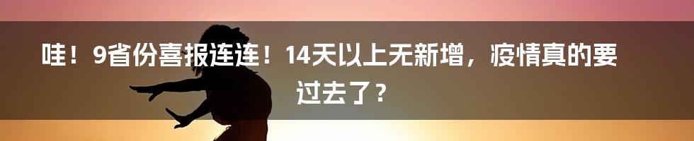 哇!9省份喜报连连!14天以上无新增,疫情真的要过去了?