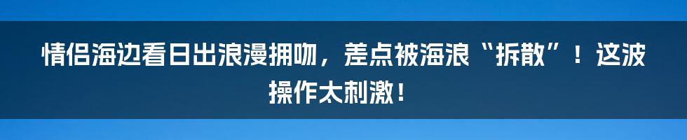 情侣海边看日出浪漫拥吻,差点被海浪“拆散”!这波操作太刺激!