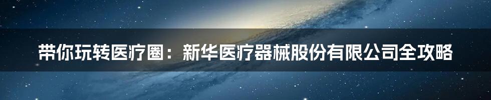 带你玩转医疗圈:新华医疗器械股份有限公司全攻略
