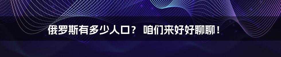 俄罗斯有多少人口? 咱们来好好聊聊!