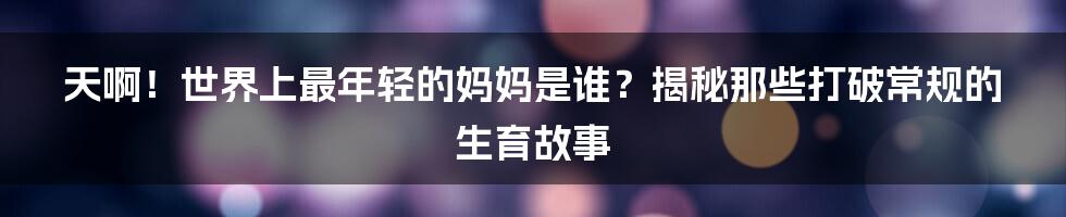 天啊!世界上最年轻的妈妈是谁?揭秘那些打破常规的生育故事