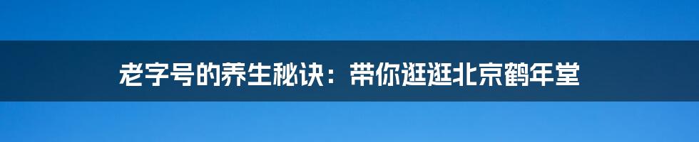 老字号的养生秘诀:带你逛逛北京鹤年堂