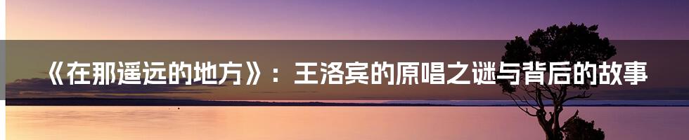 《在那遥远的地方》:王洛宾的原唱之谜与背后的故事