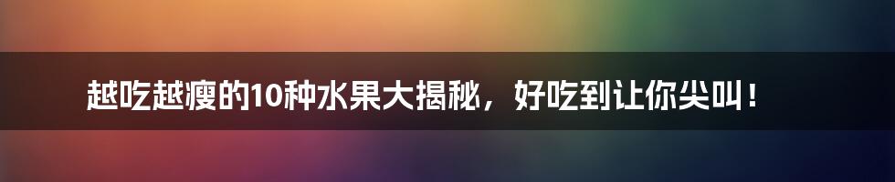 越吃越瘦的10种水果大揭秘,好吃到让你尖叫!