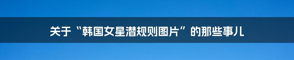 关于“韩国女星潜规则图片”的那些事儿