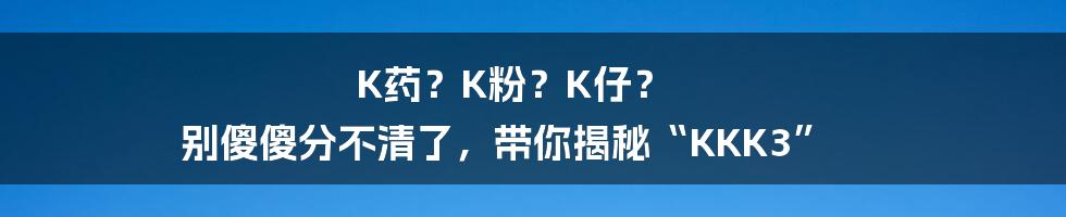 K药？K粉？K仔？ 别傻傻分不清了，带你揭秘“KKK3”
