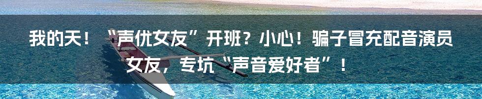 我的天！“声优女友”开班？小心！骗子冒充配音演员女友，专坑“声音爱好者”！