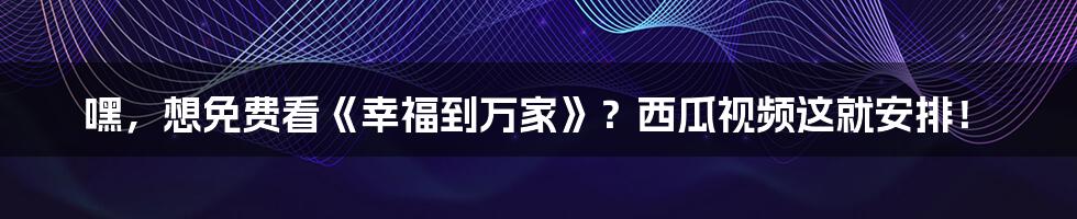 嘿,想免费看《幸福到万家》?西瓜视频这就安排!