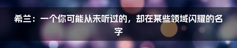 希兰：一个你可能从未听过的，却在某些领域闪耀的名字