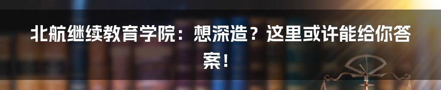 北航继续教育学院:想深造?这里或许能给你答案!