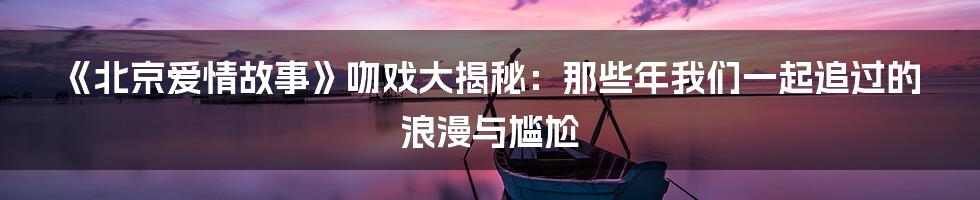 《北京爱情故事》吻戏大揭秘:那些年我们一起追过的浪漫与尴尬