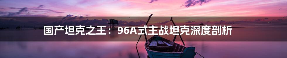 国产坦克之王:96A式主战坦克深度剖析