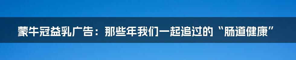 蒙牛冠益乳广告:那些年我们一起追过的“肠道健康”