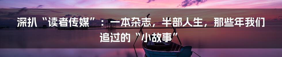 深扒“读者传媒”：一本杂志，半部人生，那些年我们追过的“小故事”