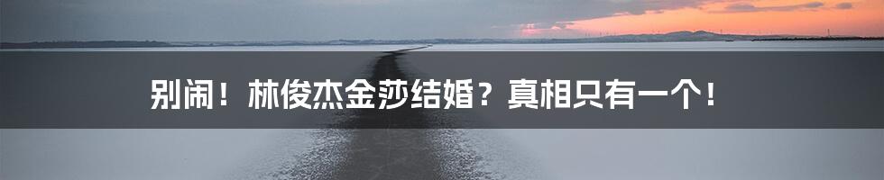 别闹!林俊杰金莎结婚?真相只有一个!
