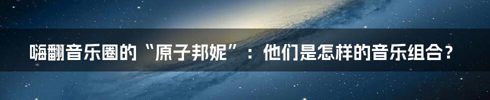 嗨翻音乐圈的“原子邦妮”:他们是怎样的音乐组合?