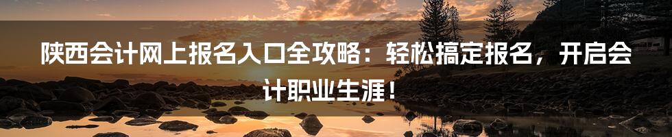陕西会计网上报名入口全攻略：轻松搞定报名，开启会计职业生涯！