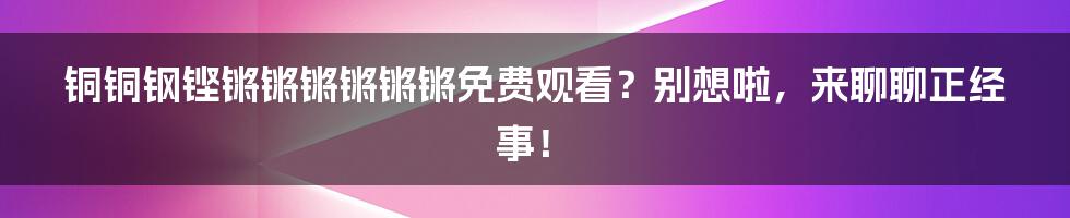 铜铜钢铿锵锵锵锵锵锵免费观看?别想啦,来聊聊正经事!