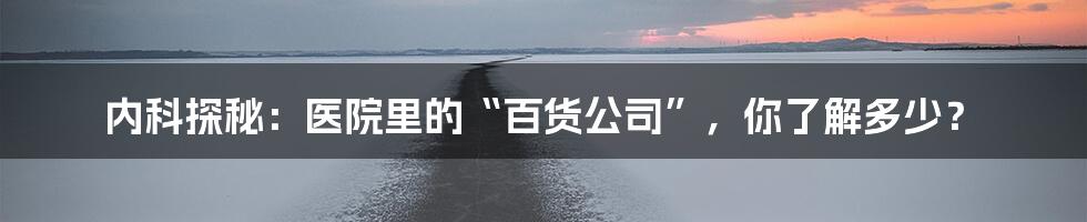内科探秘：医院里的“百货公司”，你了解多少？
