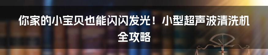 你家的小宝贝也能闪闪发光！小型超声波清洗机全攻略
